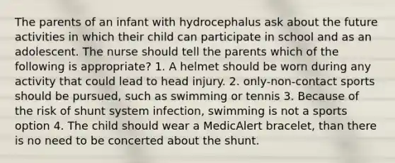 The parents of an infant with hydrocephalus ask about the future activities in which their child can participate in school and as an adolescent. The nurse should tell the parents which of the following is appropriate? 1. A helmet should be worn during any activity that could lead to head injury. 2. only-non-contact sports should be pursued, such as swimming or tennis 3. Because of the risk of shunt system infection, swimming is not a sports option 4. The child should wear a MedicAlert bracelet, than there is no need to be concerted about the shunt.