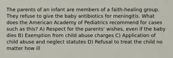 The parents of an infant are members of a faith-healing group. They refuse to give the baby antibiotics for meningitis. What does the American Academy of Pediatrics recommend for cases such as this? A) Respect for the parents' wishes, even if the baby dies B) Exemption from child abuse charges C) Application of child abuse and neglect statutes D) Refusal to treat the child no matter how ill