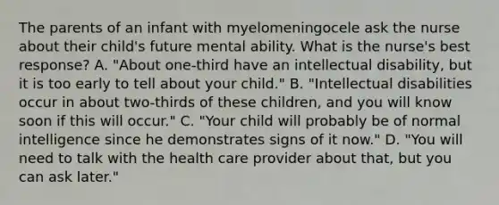 The parents of an infant with myelomeningocele ask the nurse about their child's future mental ability. What is the nurse's best response? A. "About one-third have an intellectual disability, but it is too early to tell about your child." B. "Intellectual disabilities occur in about two-thirds of these children, and you will know soon if this will occur." C. "Your child will probably be of normal intelligence since he demonstrates signs of it now." D. "You will need to talk with the health care provider about that, but you can ask later."