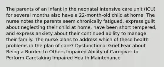 The parents of an infant in the neonatal intensive care unit (ICU) for several months also have a 22-month-old child at home. The nurse notes the parents seem chronically fatigued, express guilt about neglecting their child at home, have been short tempered, and express anxiety about their continued ability to manage their family. The nurse plans to address which of these health problems in the plan of care? Dysfunctional Grief Fear about Being a Burden to Others Impaired Ability of Caregiver to Perform Caretaking Impaired Health Maintenance