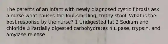 The parents of an infant with newly diagnosed cystic fibrosis ask a nurse what causes the foul-smelling, frothy stool. What is the best response by the nurse? 1 Undigested fat 2 Sodium and chloride 3 Partially digested carbohydrates 4 Lipase, trypsin, and amylase release