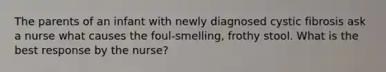 The parents of an infant with newly diagnosed cystic fibrosis ask a nurse what causes the foul-smelling, frothy stool. What is the best response by the nurse?