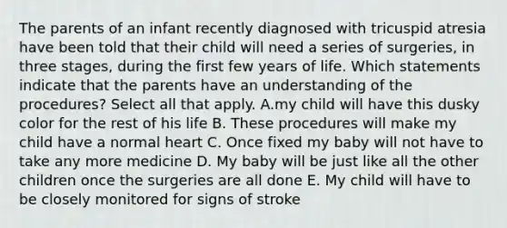 The parents of an infant recently diagnosed with tricuspid atresia have been told that their child will need a series of surgeries, in three stages, during the first few years of life. Which statements indicate that the parents have an understanding of the procedures? Select all that apply. A.my child will have this dusky color for the rest of his life B. These procedures will make my child have a normal heart C. Once fixed my baby will not have to take any more medicine D. My baby will be just like all the other children once the surgeries are all done E. My child will have to be closely monitored for signs of stroke