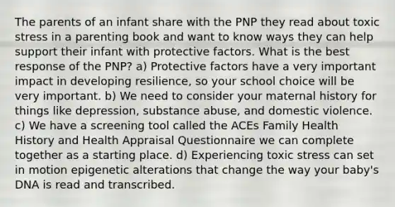 The parents of an infant share with the PNP they read about toxic stress in a parenting book and want to know ways they can help support their infant with protective factors. What is the best response of the PNP? a) Protective factors have a very important impact in developing resilience, so your school choice will be very important. b) We need to consider your maternal history for things like depression, substance abuse, and domestic violence. c) We have a screening tool called the ACEs Family Health History and Health Appraisal Questionnaire we can complete together as a starting place. d) Experiencing toxic stress can set in motion epigenetic alterations that change the way your baby's DNA is read and transcribed.