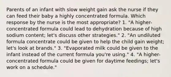 Parents of an infant with slow weight gain ask the nurse if they can feed their baby a highly concentrated formula. Which response by the nurse is the most appropriate? 1. "A higher-concentrated formula could lead to dehydration because of high sodium content; let's discuss other strategies." 2. "An undiluted formula concentrate could be given to help the child gain weight; let's look at brands." 3. "Evaporated milk could be given to the infant instead of the current formula you're using." 4. "A higher-concentrated formula could be given for daytime feedings; let's work on a schedule."