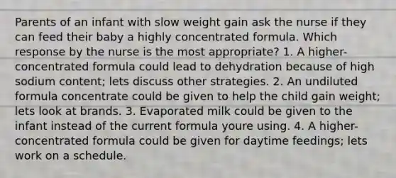 Parents of an infant with slow weight gain ask the nurse if they can feed their baby a highly concentrated formula. Which response by the nurse is the most appropriate? 1. A higher-concentrated formula could lead to dehydration because of high sodium content; lets discuss other strategies. 2. An undiluted formula concentrate could be given to help the child gain weight; lets look at brands. 3. Evaporated milk could be given to the infant instead of the current formula youre using. 4. A higher-concentrated formula could be given for daytime feedings; lets work on a schedule.