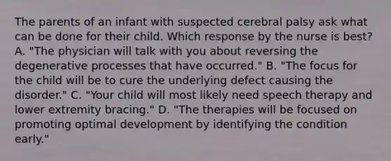 The parents of an infant with suspected cerebral palsy ask what can be done for their child. Which response by the nurse is best? A. "The physician will talk with you about reversing the degenerative processes that have occurred." B. "The focus for the child will be to cure the underlying defect causing the disorder." C. "Your child will most likely need speech therapy and lower extremity bracing." D. "The therapies will be focused on promoting optimal development by identifying the condition early."