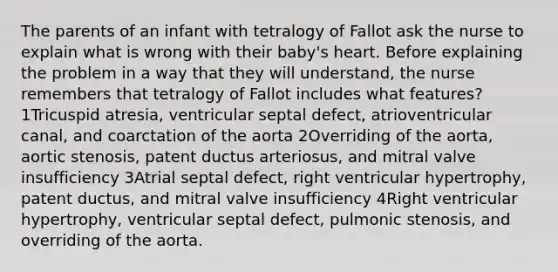 The parents of an infant with tetralogy of Fallot ask the nurse to explain what is wrong with their baby's heart. Before explaining the problem in a way that they will understand, the nurse remembers that tetralogy of Fallot includes what features? 1Tricuspid atresia, ventricular septal defect, atrioventricular canal, and coarctation of the aorta 2Overriding of the aorta, aortic stenosis, patent ductus arteriosus, and mitral valve insufficiency 3Atrial septal defect, right ventricular hypertrophy, patent ductus, and mitral valve insufficiency 4Right ventricular hypertrophy, ventricular septal defect, pulmonic stenosis, and overriding of the aorta.