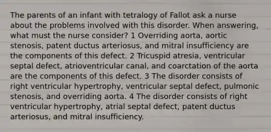 The parents of an infant with tetralogy of Fallot ask a nurse about the problems involved with this disorder. When answering, what must the nurse consider? 1 Overriding aorta, aortic stenosis, patent ductus arteriosus, and mitral insufficiency are the components of this defect. 2 Tricuspid atresia, ventricular septal defect, atrioventricular canal, and coarctation of the aorta are the components of this defect. 3 The disorder consists of right ventricular hypertrophy, ventricular septal defect, pulmonic stenosis, and overriding aorta. 4 The disorder consists of right ventricular hypertrophy, atrial septal defect, patent ductus arteriosus, and mitral insufficiency.