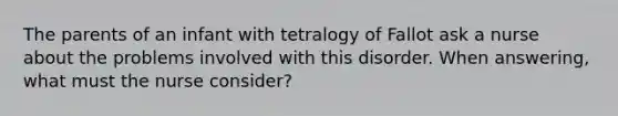 The parents of an infant with tetralogy of Fallot ask a nurse about the problems involved with this disorder. When answering, what must the nurse consider?