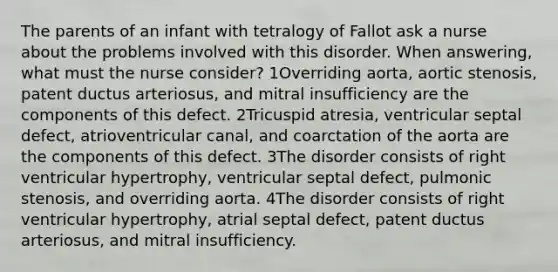 The parents of an infant with tetralogy of Fallot ask a nurse about the problems involved with this disorder. When answering, what must the nurse consider? 1Overriding aorta, aortic stenosis, patent ductus arteriosus, and mitral insufficiency are the components of this defect. 2Tricuspid atresia, ventricular septal defect, atrioventricular canal, and coarctation of the aorta are the components of this defect. 3The disorder consists of right ventricular hypertrophy, ventricular septal defect, pulmonic stenosis, and overriding aorta. 4The disorder consists of right ventricular hypertrophy, atrial septal defect, patent ductus arteriosus, and mitral insufficiency.