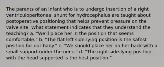 The parents of an infant who is to undergo insertion of a right ventriculoperitoneal shunt for hydrocephalus are taught about postoperative positioning that helps prevent pressure on the valve site. What statement indicates that they understand the teaching? a. "We'll place her in the position that seems comfortable." b. "The flat left side-lying position is the safest position for our baby." c. "We should place her on her back with a small support under the neck." d. "The right side-lying position with the head supported is the best position."