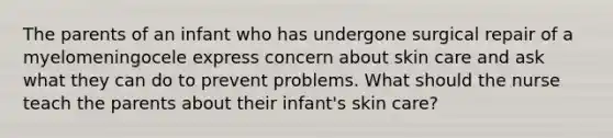 The parents of an infant who has undergone surgical repair of a myelomeningocele express concern about skin care and ask what they can do to prevent problems. What should the nurse teach the parents about their infant's skin care?