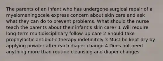 The parents of an infant who has undergone surgical repair of a myelomeningocele express concern about skin care and ask what they can do to prevent problems. What should the nurse teach the parents about their infant's skin care? 1 Will require long-term multidisciplinary follow-up care 2 Should take prophylactic antibiotic therapy indefinitely 3 Must be kept dry by applying powder after each diaper change 4 Does not need anything <a href='https://www.questionai.com/knowledge/keWHlEPx42-more-than' class='anchor-knowledge'>more than</a> routine cleansing and diaper changes