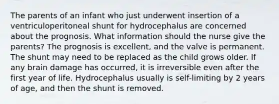 The parents of an infant who just underwent insertion of a ventriculoperitoneal shunt for hydrocephalus are concerned about the prognosis. What information should the nurse give the parents? The prognosis is excellent, and the valve is permanent. The shunt may need to be replaced as the child grows older. If any brain damage has occurred, it is irreversible even after the first year of life. Hydrocephalus usually is self-limiting by 2 years of age, and then the shunt is removed.