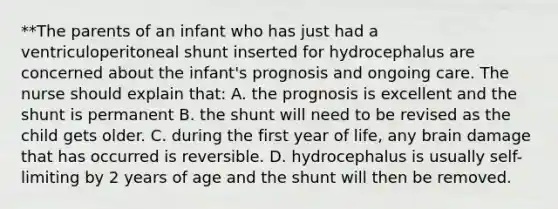 **The parents of an infant who has just had a ventriculoperitoneal shunt inserted for hydrocephalus are concerned about the infant's prognosis and ongoing care. The nurse should explain that: A. the prognosis is excellent and the shunt is permanent B. the shunt will need to be revised as the child gets older. C. during the first year of life, any brain damage that has occurred is reversible. D. hydrocephalus is usually self-limiting by 2 years of age and the shunt will then be removed.