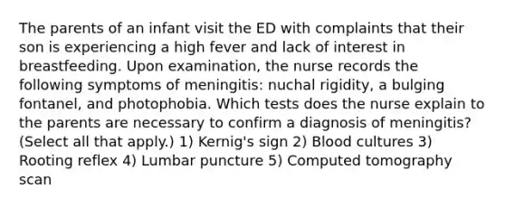 The parents of an infant visit the ED with complaints that their son is experiencing a high fever and lack of interest in breastfeeding. Upon examination, the nurse records the following symptoms of meningitis: nuchal rigidity, a bulging fontanel, and photophobia. Which tests does the nurse explain to the parents are necessary to confirm a diagnosis of meningitis? (Select all that apply.) 1) Kernig's sign 2) Blood cultures 3) Rooting reflex 4) Lumbar puncture 5) Computed tomography scan