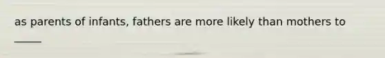 as parents of infants, fathers are more likely than mothers to _____
