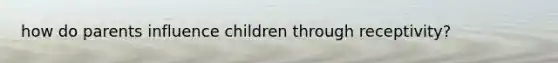 how do parents influence children through receptivity?