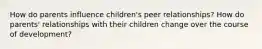 How do parents influence children's peer relationships? How do parents' relationships with their children change over the course of development?