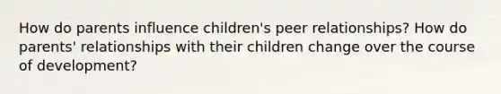 How do parents influence children's peer relationships? How do parents' relationships with their children change over the course of development?