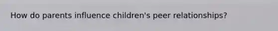 How do parents influence children's peer relationships?