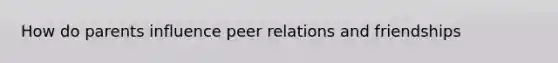 How do parents influence peer relations and friendships