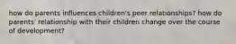 how do parents influences children's peer relationships? how do parents' relationship with their children change over the course of development?