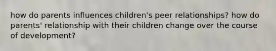 how do parents influences children's peer relationships? how do parents' relationship with their children change over the course of development?