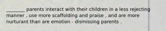 ________ parents interact with their children in a less rejecting manner , use more scaffolding and praise , and are more nurturant than are emotion - dismissing parents .