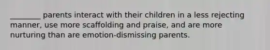 ________ parents interact with their children in a less rejecting manner, use more scaffolding and praise, and are more nurturing than are emotion-dismissing parents.