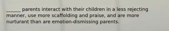 ______ parents interact with their children in a less rejecting manner, use more scaffolding and praise, and are more nurturant than are emotion-dismissing parents.