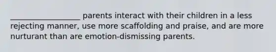 __________________ parents interact with their children in a less rejecting manner, use more scaffolding and praise, and are more nurturant than are emotion-dismissing parents.