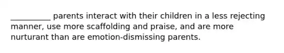 __________ parents interact with their children in a less rejecting manner, use more scaffolding and praise, and are more nurturant than are emotion-dismissing parents.