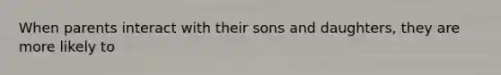 When parents interact with their sons and daughters, they are more likely to