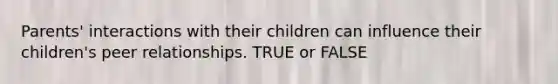 Parents' interactions with their children can influence their children's peer relationships. TRUE or FALSE