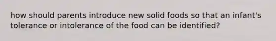 how should parents introduce new solid foods so that an infant's tolerance or intolerance of the food can be identified?