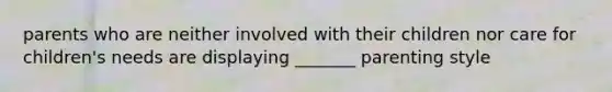 parents who are neither involved with their children nor care for children's needs are displaying _______ parenting style