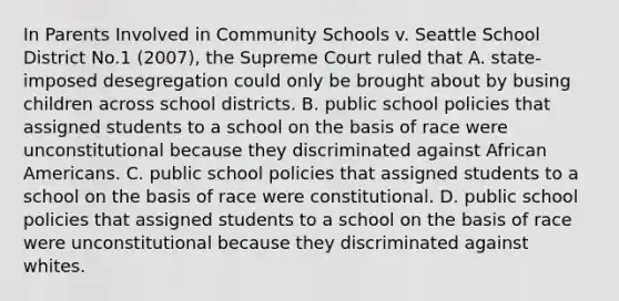 In Parents Involved in Community Schools v. Seattle School District No.1 (2007), the Supreme Court ruled that A. state-imposed desegregation could only be brought about by busing children across school districts. B. public school policies that assigned students to a school on the basis of race were unconstitutional because they discriminated against <a href='https://www.questionai.com/knowledge/kktT1tbvGH-african-americans' class='anchor-knowledge'>african americans</a>. C. public school policies that assigned students to a school on the basis of race were constitutional. D. public school policies that assigned students to a school on the basis of race were unconstitutional because they discriminated against whites.