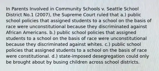 In Parents Involved in Community Schools v. Seattle School District No.1 (2007), the Supreme Court ruled that a.) public school policies that assigned students to a school on the basis of race were unconstitutional because they discriminated against African Americans. b.) public school policies that assigned students to a school on the basis of race were unconstitutional because they discriminated against whites. c.) public school policies that assigned students to a school on the basis of race were constitutional. d.) state-imposed desegregation could only be brought about by busing children across school districts.