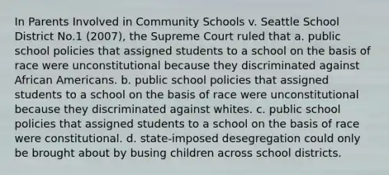 In Parents Involved in Community Schools v. Seattle School District No.1 (2007), the Supreme Court ruled that a. public school policies that assigned students to a school on the basis of race were unconstitutional because they discriminated against African Americans. b. public school policies that assigned students to a school on the basis of race were unconstitutional because they discriminated against whites. c. public school policies that assigned students to a school on the basis of race were constitutional. d. state-imposed desegregation could only be brought about by busing children across school districts.