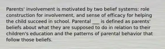 Parents' involvement is motivated by two belief systems: role construction for involvement, and sense of efficacy for helping the child succeed in school. Parental ___ is defined as parents' beliefs about what they are supposed to do in relation to their children's education and the patterns of parental behavior that follow those beliefs.