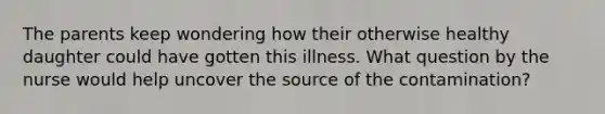 The parents keep wondering how their otherwise healthy daughter could have gotten this illness. What question by the nurse would help uncover the source of the contamination?