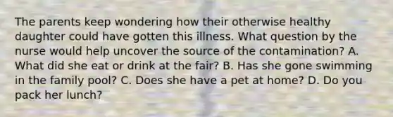 The parents keep wondering how their otherwise healthy daughter could have gotten this illness. What question by the nurse would help uncover the source of the contamination? A. What did she eat or drink at the fair? B. Has she gone swimming in the family pool? C. Does she have a pet at home? D. Do you pack her lunch?