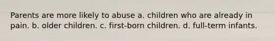 Parents are more likely to abuse a. children who are already in pain. b. older children. c. first-born children. d. full-term infants.