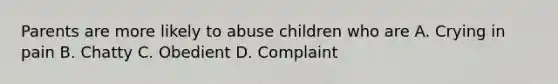 Parents are more likely to abuse children who are A. Crying in pain B. Chatty C. Obedient D. Complaint