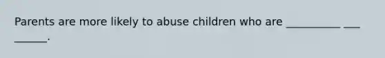 Parents are more likely to abuse children who are __________ ___ ______.