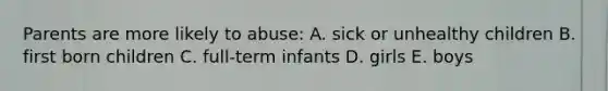 Parents are more likely to abuse: A. sick or unhealthy children B. first born children C. full-term infants D. girls E. boys