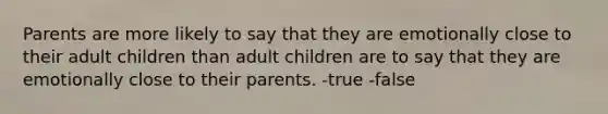 Parents are more likely to say that they are emotionally close to their adult children than adult children are to say that they are emotionally close to their parents. -true -false