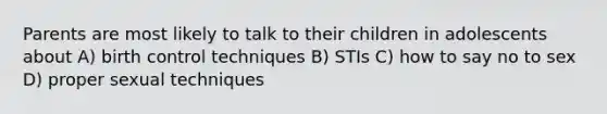 Parents are most likely to talk to their children in adolescents about A) birth control techniques B) STIs C) how to say no to sex D) proper sexual techniques